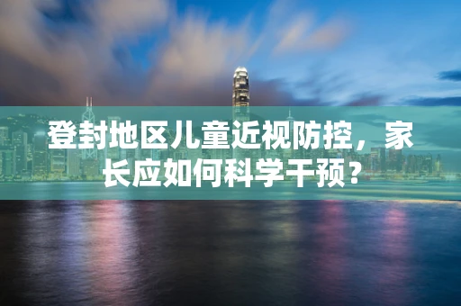 登封地区儿童近视防控，家长应如何科学干预？