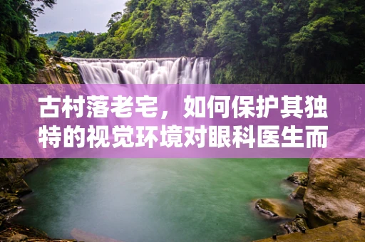古村落老宅，如何保护其独特的视觉环境对眼科医生而言意味着什么？