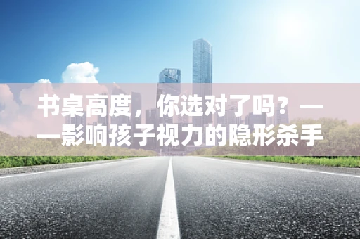 书桌高度，你选对了吗？——影响孩子视力的隐形杀手
