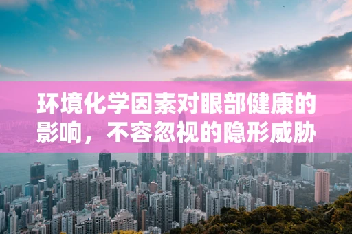 环境化学因素对眼部健康的影响，不容忽视的隐形威胁