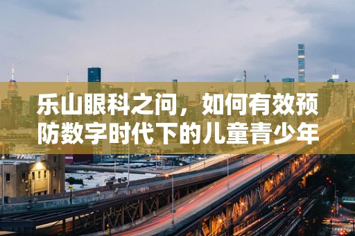 乐山眼科之问，如何有效预防数字时代下的儿童青少年近视？