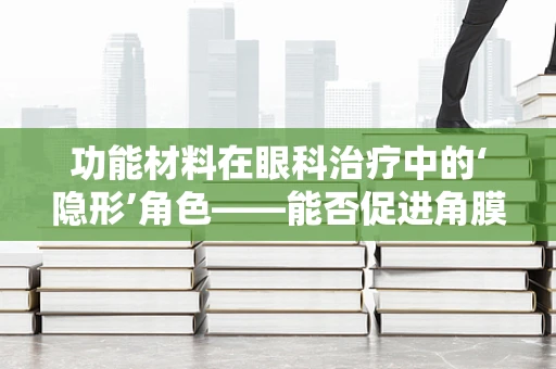 功能材料在眼科治疗中的‘隐形’角色——能否促进角膜愈合？