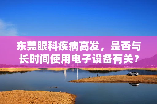 东莞眼科疾病高发，是否与长时间使用电子设备有关？