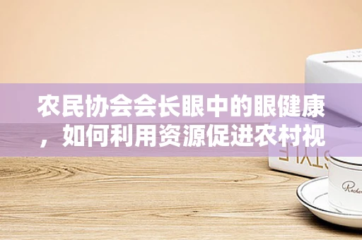 农民协会会长眼中的眼健康，如何利用资源促进农村视力保护？