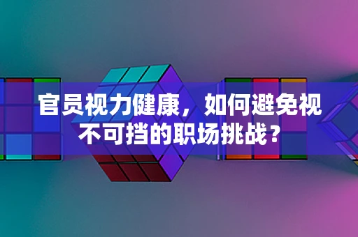 官员视力健康，如何避免视不可挡的职场挑战？