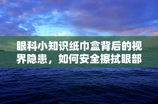 眼科小知识纸巾盒背后的视界隐患，如何安全擦拭眼部？