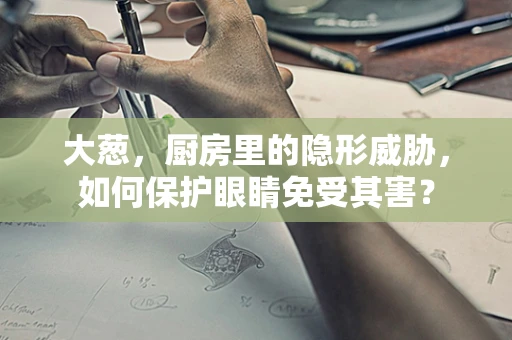 大葱，厨房里的隐形威胁，如何保护眼睛免受其害？