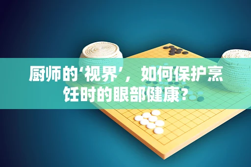厨师的‘视界’，如何保护烹饪时的眼部健康？