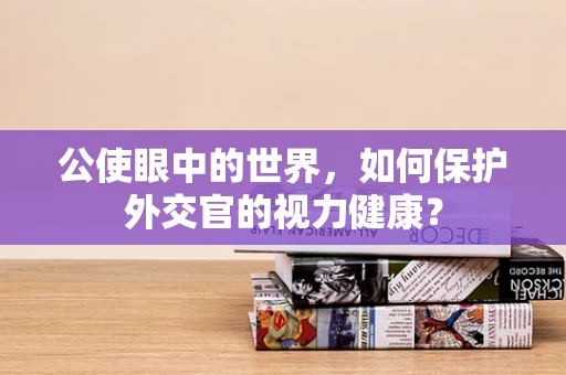 公使眼中的世界，如何保护外交官的视力健康？