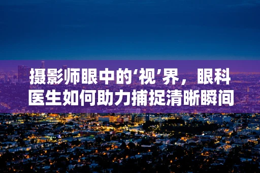 摄影师眼中的‘视’界，眼科医生如何助力捕捉清晰瞬间？
