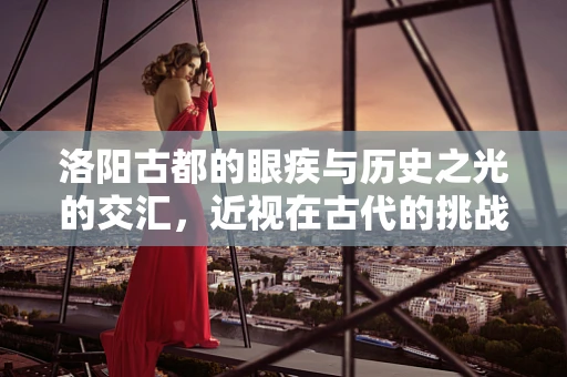 洛阳古都的眼疾与历史之光的交汇，近视在古代的挑战