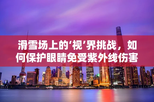 滑雪场上的‘视’界挑战，如何保护眼睛免受紫外线伤害？