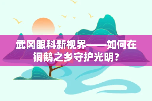 武冈眼科新视界——如何在铜鹅之乡守护光明？