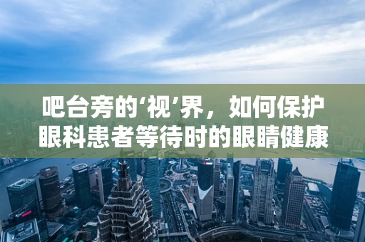 吧台旁的‘视’界，如何保护眼科患者等待时的眼睛健康？