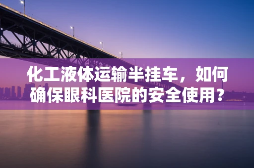 化工液体运输半挂车，如何确保眼科医院的安全使用？