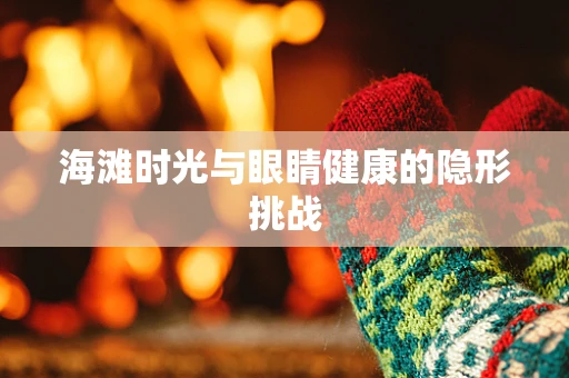 海滩时光与眼睛健康的隐形挑战