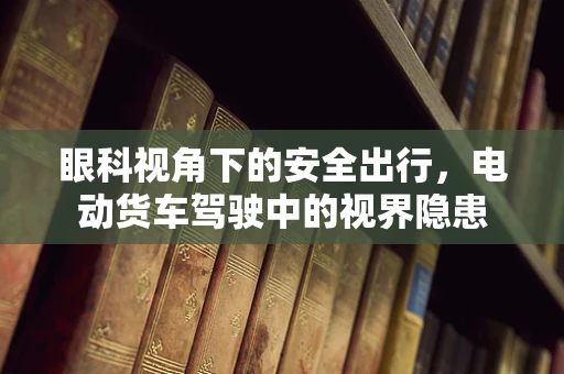 眼科视角下的安全出行，电动货车驾驶中的视界隐患