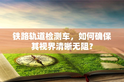 铁路轨道检测车，如何确保其视界清晰无阻？