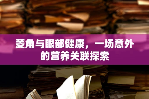 菱角与眼部健康，一场意外的营养关联探索