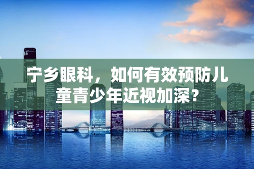 宁乡眼科，如何有效预防儿童青少年近视加深？