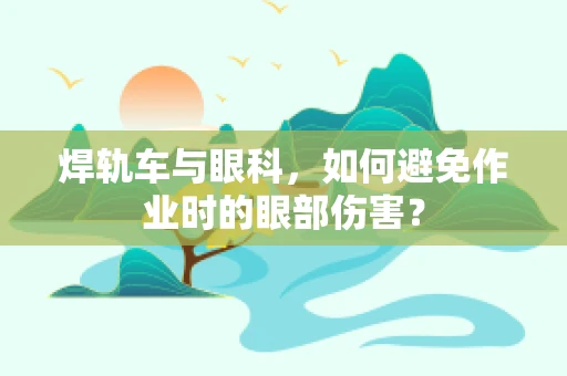焊轨车与眼科，如何避免作业时的眼部伤害？