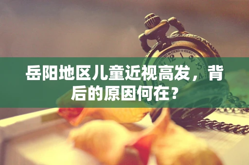 岳阳地区儿童近视高发，背后的原因何在？