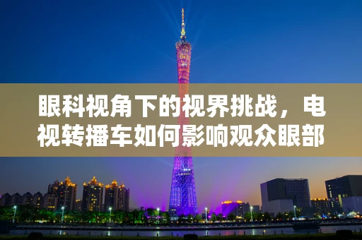 眼科视角下的视界挑战，电视转播车如何影响观众眼部健康？