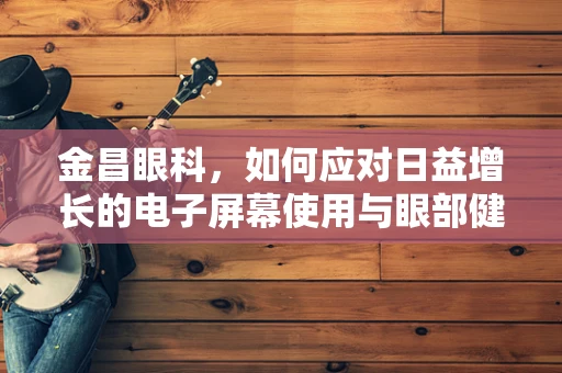 金昌眼科，如何应对日益增长的电子屏幕使用与眼部健康挑战？