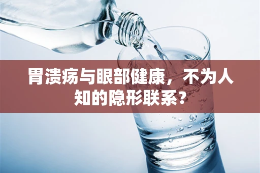 胃溃疡与眼部健康，不为人知的隐形联系？