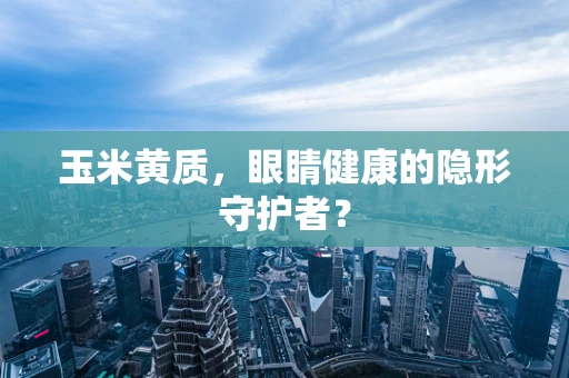 玉米黄质，眼睛健康的隐形守护者？