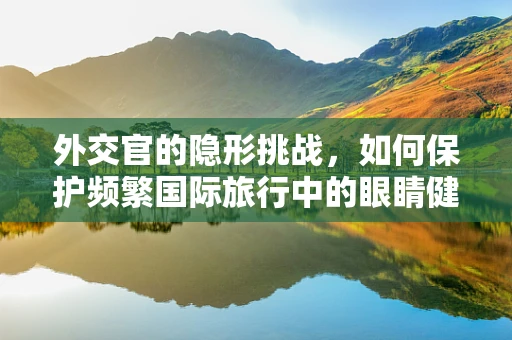 外交官的隐形挑战，如何保护频繁国际旅行中的眼睛健康？