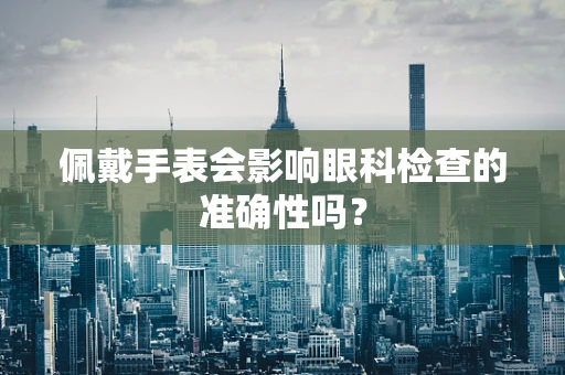 佩戴手表会影响眼科检查的准确性吗？