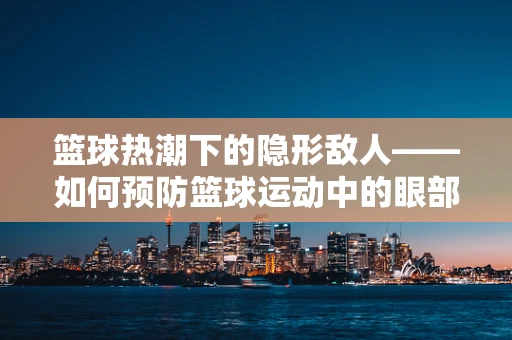 篮球热潮下的隐形敌人——如何预防篮球运动中的眼部伤害？