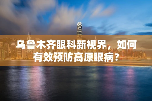 乌鲁木齐眼科新视界，如何有效预防高原眼病？