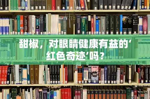 甜椒，对眼睛健康有益的‘红色奇迹’吗？