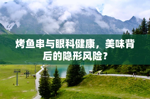 烤鱼串与眼科健康，美味背后的隐形风险？