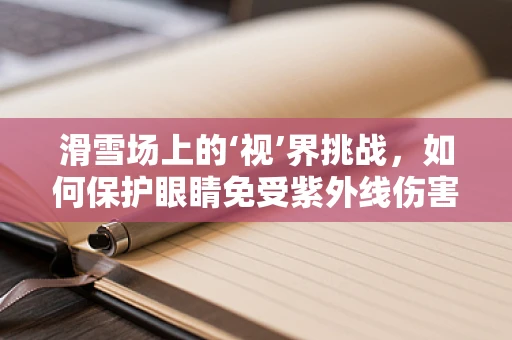 滑雪场上的‘视’界挑战，如何保护眼睛免受紫外线伤害？