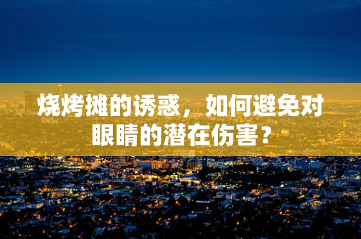 烧烤摊的诱惑，如何避免对眼睛的潜在伤害？