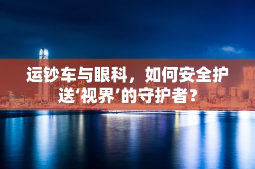 运钞车与眼科，如何安全护送‘视界’的守护者？