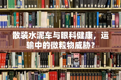 散装水泥车与眼科健康，运输中的微粒物威胁？