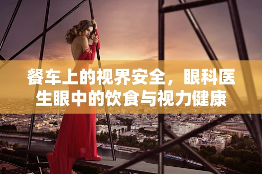 餐车上的视界安全，眼科医生眼中的饮食与视力健康