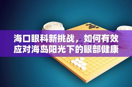 海口眼科新挑战，如何有效应对海岛阳光下的眼部健康问题？