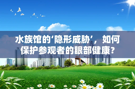 水族馆的‘隐形威胁’，如何保护参观者的眼部健康？