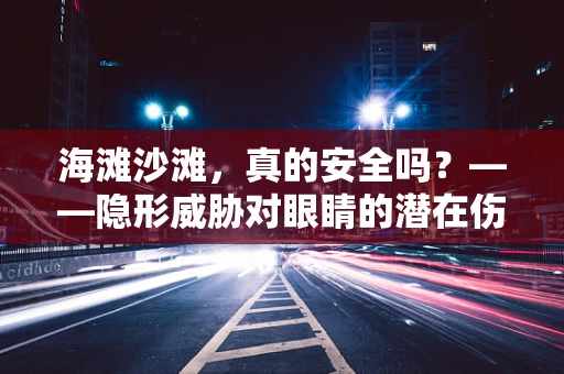 海滩沙滩，真的安全吗？——隐形威胁对眼睛的潜在伤害
