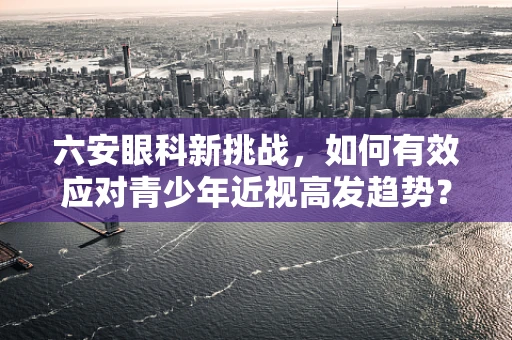 六安眼科新挑战，如何有效应对青少年近视高发趋势？