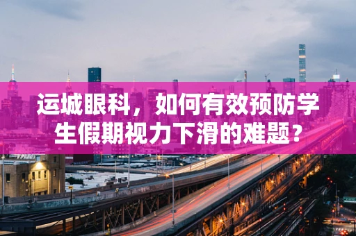 运城眼科，如何有效预防学生假期视力下滑的难题？