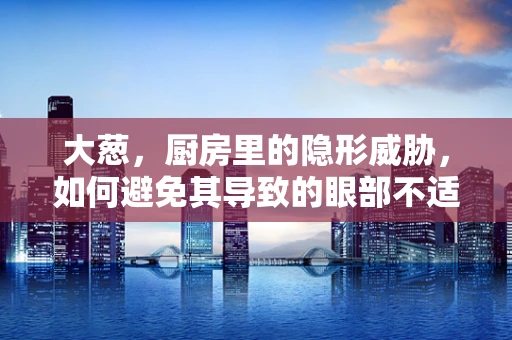 大葱，厨房里的隐形威胁，如何避免其导致的眼部不适？