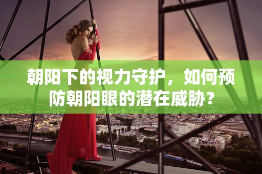 朝阳下的视力守护，如何预防朝阳眼的潜在威胁？