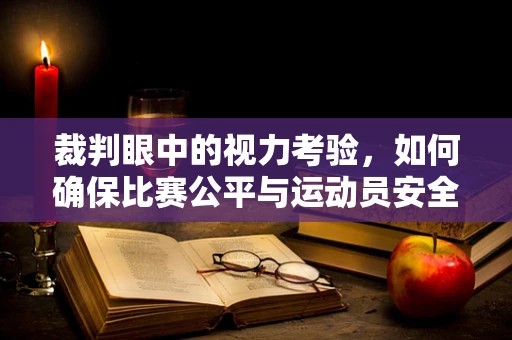 裁判眼中的视力考验，如何确保比赛公平与运动员安全？