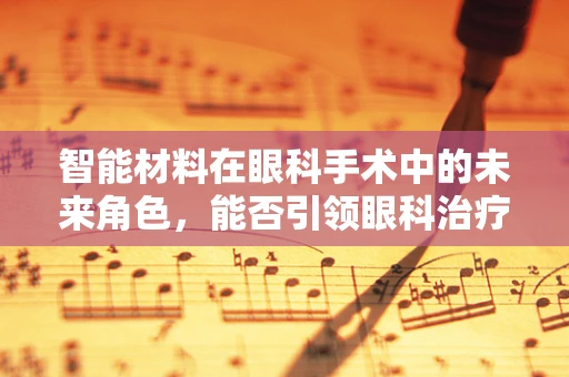 智能材料在眼科手术中的未来角色，能否引领眼科治疗的新纪元？